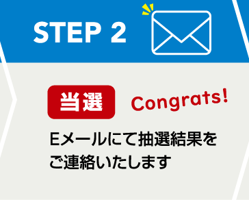 STEP2 当選 Congrats！：Eメールにて抽選結果をご連絡いたします