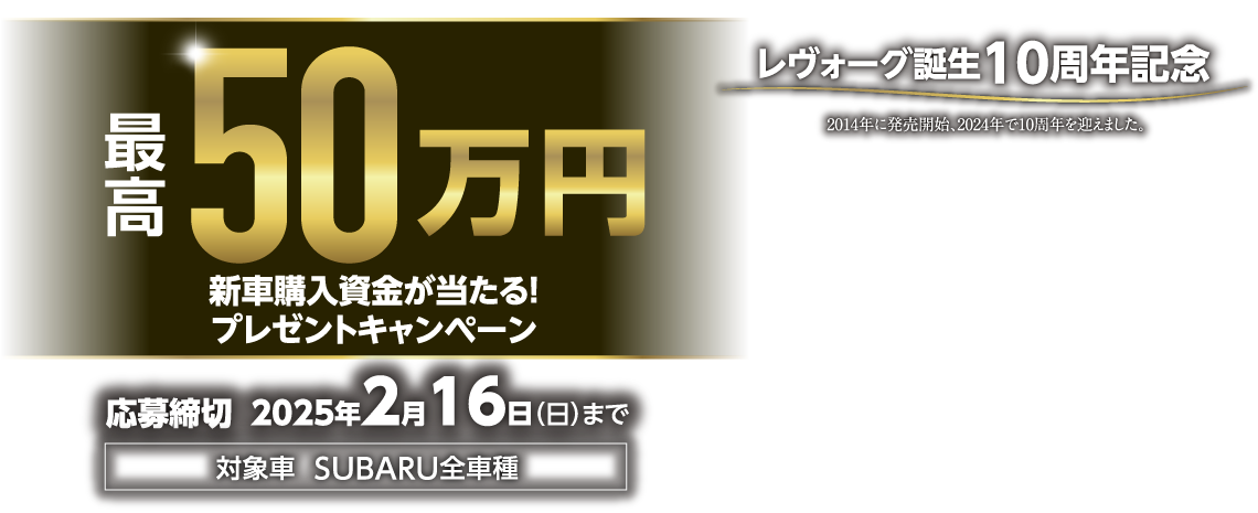 最高50万円 新車購入資金が当たる！プレゼントキャンペーン  応募締切：2025年2月16日（日）まで　対象車：SUBARU全車種