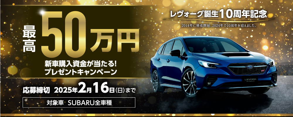 レヴォーグ誕生10周年記念 最高50万円 新車購入資金プレゼントキャンペーン　応募締切 2025年2月16日（日）まで 　対象車  SUBARU全車種