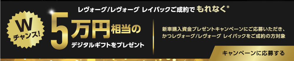  Wチャンス！レヴォーグ/レヴォーグ レイバックご成約でもれなく＊5万円相当のデジタルギフトをプレゼント！新車購入資金プレゼントキャンペーンにご応募いただき、かつレヴォーグ/レヴォーグ レイバックをご成約の方対象