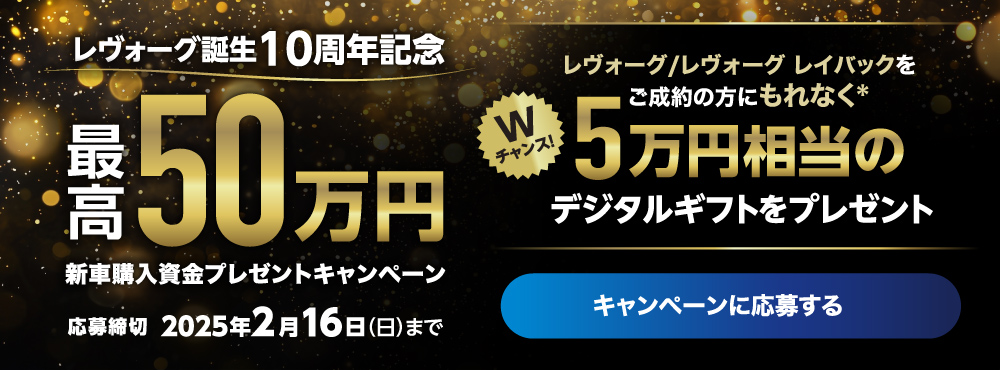 レヴォーグ誕生10周年記念 最高50万円 新車購入資金プレゼントキャンペーン　応募締切 2025年2月16日（日）まで　Wチャンス！レヴォーグ/レヴォーグ レイバックをご成約の方にもれなく＊5万円相当のデジタルギフトをプレゼント